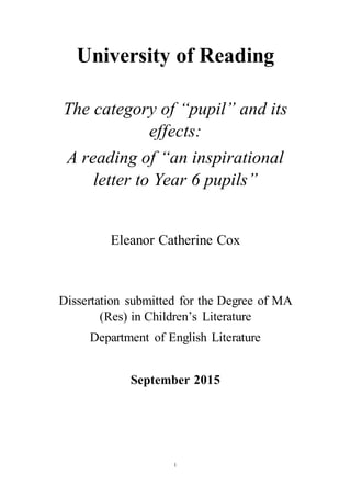1
University of Reading
The category of “pupil” and its
effects:
A reading of “an inspirational
letter to Year 6 pupils”
Eleanor Catherine Cox
Dissertation submitted for the Degree of MA
(Res) in Children’s Literature
Department of English Literature
September 2015
 