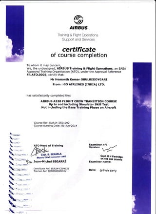 IAvtATRBUS
Training & Flight Cperations
Support and Services
certificate
of course completion
To whom it may concern,
We, the undersigned, AIRBUS Training & Flight Operations, an EASA
Approved Training Organisation (ATO), under the Approval Reference
FR.ATO.OOOS, certify that:
Mr Hemanth Kumar OBULREDDYGARI
From : GO AIRLINES (INDIA) LTD.
has satisfactorily completed the:
AIRBUS A32O FLIGHT CREW TRANSITION COURSE
Up to and including Simulator Skill Test
Not including the Base Training Phase on Aircraft
Course Ref: EUR14-2501092
Course starting Date: 01-Jun-2OL4
AJO Head of Training
clit.e.BENAsLA
Ubputy Ghiet lnstructor:AME
Jean-Michel BIGARRE
Certificate Ref. EUR14-C004525
Tra i nee Ref. TRN 0a000029 12
Examiner no:
Signature
-/r'-
,Qapt.RHpartrldgc
UK ?RE GBR ZOES9O-G
Examiner name:
Date: Gtut-./ zo??
 