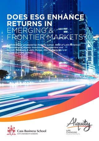 DOES ESG ENHANCE
RETURNS IN
EMERGING &
FRONTIER MARKETS?
A White Paper produced by Roberto Lampl, Head of Latin American
Investments at Alquity Investment Management and
Niccolò Bardoscia & John Munge, MSc students
at Cass Business School
 