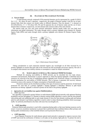 Survivability Issues in Optical Wavelength Division Multiplexing (WDM) Network
www.iosrjournals.org 3 | Page
III. FEATURES OF MULTI-DOMAIN NETWORK
A. Network Model
A multi-domain network composed of M-connected domains can be represented by a graph G=(Di,E)
for i=1,2,….M, where Di and E represent , respectively, the graph of Domain number I and the set of inter-
domain links (link that connect two border nodes in different domains). Then the domain „i‟ is denoted on
Di=(GNi,INi,ILi), 1<= i<=M where GNi, INi and Ili represent the set of Interior nodes and the set of intra-
domain links in domain i respectively. An intra-domain link connects nodes of the same domain.
The interior node can view only local network information whereas border nodes can view both local
information and global information. The nodes through which a primary lightpath enters domain Di. Domain
Ingress Node (DINi) and nodes through which a primary lightpath exits domain Di Domain Engress Nodes
(DENi).
Fig 4. A Multi-domain Network Model
Taking consideration as each connection demand requires one wavelength on all links traversed by its
primary lightpath we assume that each node in the network has full wavelength conversion capacity. Our aim is
to compare multi-domain survivability schemes so assumption is made for simpler calculation.
IV. SURVIVABILITY IN OPTICAL MULTIDOMAIN WDM NETWORKS
Methods for ensuring survivablility in WDM network can be classified into two main classes:
restoration and protection. Restoration is reactive approach in which the backup lightpath is identified and its
resources are reserved at the time of establishing primary lightpath itself. Protection scheme is considered the
favorite mechanism for survivability of WDM networks. This is because it generates full recovery whereas
restoration comes at the expense of a higher consumption of bandwidth resources.
Protection scheme can be classified according to the type of resources used for protection. In link based
protection for each link of a primary lightpath a backup lightpath is identified. Whereas in path based
protections are backup lightpath is selected to protect all the links in the primary lightpath.
A. Approaches for survivability issue against Multilink failures.
a. LBSR Algorithm
This algorithm is proposed to protect failures in multi-domain WDM optical networks with optimum blocking
probability and also throughput [1]. Domain to domain routing (DDR) algorithm is used to find the intra-domain
subworking path and subbackup path in each single domain to form the inter-domain working path and backup
path for each demand. Load balance algorithm is used in order to reduce blocking probability which encourages
traffic be uniformly distributed on the links with more free wavelengths [5].
b. ESPP algorithm:
Enhanced Shared path protection is used while computing backup paths so that more backup resources can be
saved. A recovery escalation mechanism is present that is performed when multilink failures affect primary and
backup paths simultaneously so that multilink failures can be protected effectively [1].
c. LSPP algorithm:
Local Segment Protection for multi-domain optical mesh networks is proposed to improve recovery time
of ESPP and avoid the notification of failures to all nodes on the primary light path [2]. To protect the end to
 