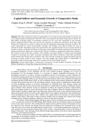 IOSR Journal of Economics and Finance (IOSR-JEF)
e-ISSN: 2321-5933, p-ISSN: 2321-5925.Volume 6, Issue 3. Ver. I (May.-Jun. 2015), PP 01-14
www.iosrjournals.org
DOI: 10.9790/5933-06310114 www.iosrjournals.org 1 | Page
Capital Inflows and Economic Growth A Comperative Study
Chigbu, Ezeji E. (Ph.D)1,
Austin Ayodele Momodo 2,
Ubah, Chijindu Promise 3,
Chigbu, Uzoamaka S. 4.
1,3.
Department of Financial Management Technology Federal University of Technology, Owerri,
Nigeria
2,
Rivers State University of Science and TechnologyRivers State Nigeria
4,
Department of Banking and Finance Imo State University, Owerri, Nigeria
Abstract: This study examines the impact of capital inflows on economic growth of developing* economies; the
case of Nigeria Ghana and India from 1986-2012. This is necessitated by the doubts being raised as whether the
huge inflows of foreign capita! in developing economies over the years have transmitted to real economic
growth. Augmented Dickey Fuller unit root test was employed to evaluate the stationarity of the data, while
Johansen Co-integration was used to estimate the long-run equilibrium relationship among the variables. The
casual relationship was tested using Granger Causality, and Ordinary Least Square method was used to
estimate the model. The finding reveals that capital inflows have significant impact on the economic growth of
the three countries. In Nigeria and Ghana, foreign direct and portfolio investment and foreign borrowings have
significant and positive impact on economic growth. Workers' remittances significantly and positively related to
the economic growth of the three countries. The enabling environment should be created in the Developing
Countries to encourage more inflow of foreign investments and workers remittances while India specifically
should channel their foreign aids to productive ends. This will help in dosing the savings-investment gap and
encourage economic growth in these countries. The study signifies that capital inflows is indispensable in
dosing the savings-investment gap required for economic growth of developing countries.
Keywords: Foreign Capital Inflows, Foreign Direct Investments, Foreign Portfolio Investment, Foreign Aids,
Workers' Remittances, Foreign Borrowings and Economic Growth.
I. Introduction
Capital inflows is the movement into a country of capital resources for the purpose of investment, trade
or business production. It has significant role for every national economy, regardless of its level of
development. For the developed countries it is necessary to support sustainable development. For the
developing economies, it is used to increase accumulation and rate of investments to create conditions for
accelerated economic growth. For the transition countries, it is useful to carry out the reforms necessary to cross
to open economy (Edwards, 2004), to cross the past long term problems and to create conditions for stable and
continuous growth of GDP (Razin, 2001), as well as integration in the world economy (Boskovska, 2006). But,
to realize the potentials that exist in the developing countries, foreign capital is indispensable. Capital inflow
can help developing countries in economic development by furnishing them with necessary capital and
technology which will be used to harness their local resources. Capital inflows contribute in filling the resource
gap in countries where domestic savings are inadequate to finance the required investment. Capital inflows
allow the recipient country to invest and consume more than it produces when the marginal productivity of
capital within its borders is higher than in the capital-rich regions of the world. As the economy becomes more
open and integrated with the rest of the world, capital inflows will contribute significantly to the transformation
of the developing economy (Levine, 2001). Added to this, capital inflows are necessary for macroeconomic
stability as they affect a wide range of macro economic variables such as exchange rates, interest rates, foreign
exchange reserves, domestic monetary conditions as well as savings and investments.
The Harrod - Domar Model suggests that the savings as well as investment rates must be between 18%
- 20 % to sustain the 6% growth of GDP (Jhingan 2005). But the mostly less developed countries are entrapped
by the vicious circle of poverty. They already lack the capital resources and the incomes of the people are very
low. Because of low incomes, the savings ratios also remain low, resulting in low investment levels. At the
same time, due to low income, the taxable capacity remains lower, i.e. government earnings also remain low. In
such situations, the less developed countries have to face savings - investment deficit as well as the deficit in
balance of payments. Thus, these gaps can be filled by foreign capital inflows in the form of direct and portfolio
investment, aid, foreign borrowing, etc.
However, the practical impact of foreign capital inflows in closing these gaps by achieving growth and
development of developing countries have not adequately materialized and this has questioned the place of
capital inflows in developing countries.
 