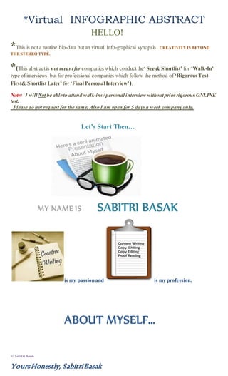 © Sabitri Basak
YoursHonestly, SabitriBasak
*Virtual INFOGRAPHIC ABSTRACT
HELLO!
*This is not a routine bio-data but an virtual Info-graphical synopsis. CREATIVITYIS BEYOND
THE STEREO TYPE.
*(This abstractis not meant for companies which conduct the‘ See & Shortlist’ for ‘Walk-In’
type of interviews but for professional companies which follow the method of ‘Rigorous Test
First& Shortlist Later’ for ‘Final PersonalInterview’).
Note: I willNot be ableto attend walk-ins/ personal interview withoutprior rigorous ONLINE
test.
Please do not request for the same. Also I am open for 5 days a week companyonly.
Let’s Start Then…
MY NAME IS SABITRI BASAK
is my passionand is my profession.
ABOUT MYSELF…
 