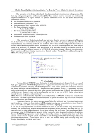 Matlab Based High Level Synthesis Engine For Area And Power Efficient Arithmetic Operations
www.ijceronline.com Open Access Journal Page 7
After generation of the design and testbench files,the user defined test vectors need to be generated. The
first step is to generate positive random numbers [0,1]. These numbers must be converted into positive and
negative numbers based on signed numbers. To generate random test values and test results, the following
procedure is followed:
 Get the user defined testvector number n.
 Generate random test vectors (T{n})
 Generate random binary numbers using MATLAB
o For fixed-point signed numbers:
T_Bin=dec2bin(T*2^n,n)
o For fixed-point unsigned numbers:
T_Bin=dec2bin(T*2^(n-i),n)
 Generate the Modelsim testbench file and get results
 Compare results using MATLAB
After generation of the design, testbench, and test vector files, the next step is to generate a Modelsim
tcl .do file that can be transferred into Modelsim all together. The .do file will generate the project file and will
import all design files, including testbench, into Modelsim. This will run all files and generate the results as a
text file. Once Modelsim-generated results are imported into MATLAB, correct operation and error analysis
needs to be performed. An important issue which needs to be addressed during the verification process is
working with negative fixed-point numbers in MATLAB. It is important because it does not convert negative
binary numbers and binary floating numbers to a decimal number. This problem is addressed using the
MATLAB codes given in Figure 11.
Figure 11. Signed binary to decimal conversion
V. Conclusion
An area efficient, MATLAB based HLS engine for arithmeticoperations is designed for low power and
high-speed applications. The MHA Engine decreases design system time and verification by up to 64% without
compromising speed and efficiency. The MHA Engine uses a smart control system that is optimized based on
the desired operations. The MHA Engine is a bridge between RTL and HLS. It uses RTL-based basic blocks to
design most complicated arithmetic operations using structural model design and HLS-style fast and optimized
verification. Any designed system can be reconfigured at any time in any way in MHA Engine without going
through the same design and verification hassle.
MATLAB-based verification makes it possible to use all the features of MATLAB for faster and more efficient
verification. The MHA Engine can be easily reconfigurable to systems available at any level, due to changes in
the computer system and software.
As explained above, this system generates area efficient fast arithmetic and elementary functionsthat
can be used over a wide area of applications in DSP, image processing, and communication systems. It can be
used for FFT, DCT and DWT calculations and Chirplet transforms [16][17][18].
It can also be very important for educational institutions in order to test their systems using the verification
testbench that, when desired, works as an independent design tool. Overall, this work will forge the way for
those who need to make sudden changes in their systems and need fast verification. They can adopt and apply
any changes using the MHA Engine or generate similar systems for faster design and verification. In addition,
because the MHA Engine generated code is designed structurally, code can be changed easily at any level, if so
desired. Future workwill integrate VHDL code and IEEE 754 floating point numbers (both single and double
precision) implementation. Another future goal is to make this platform totally open source by using only
Iverilog and replacing MATLAB with Octave.
 