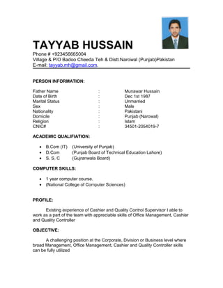 TAYYAB HUSSAIN
Phone # +923456665004
Village & P/O Badoo Cheeda Teh & Distt.Narowal (Punjab)Pakistan
E-mail: tayyab.mh@gmail.com.
PERSON INFORMATION:
Father Name : Munawar Hussain
Date of Birth : Dec 1st 1987
Marital Status : Unmarried
Sex : Male
Nationality : Pakistani
Domicile : Punjab (Narowal)
Religion : Islam
CNIC# : 34501-2054019-7
ACADEMIC QUALIFIATION:
• B.Com (IT) (University of Punjab)
• D.Com (Punjab Board of Technical Education Lahore)
• S. S. C (Gujranwala Board)
COMPUTER SKILLS:
• 1 year computer course.
• (National College of Computer Sciences)
PROFILE:
Existing experience of Cashier and Quality Control Supervisor I able to
work as a part of the team with appreciable skills of Office Management, Cashier
and Quality Controller
OBJECTIVE:
A challenging position at the Corporate, Division or Business level where
broad Management, Office Management, Cashier and Quality Controller skills
can be fully utilized
 