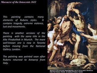 Massacre of the Innocents 1611
This painting contains many
elements of Rubens styles. It
contains tragedy, extreme violence,
lust and movements.
There is another versions of the
painting with the same title in the
Alte Pinakothek in Munich. The more
well-known one is now in Toronto
before moving from the National
Gallery. London.
The painting was painted soon after
Rubens returned to Antwerp from
Italy.
 