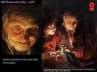 Old Woman and a Boy. c1616
Rubens painted in the style after
Caravaggio.
 