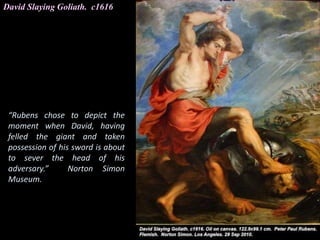 David Slaying Goliath. c1616
“Rubens chose to depict the
moment when David, having
felled the giant and taken
possession of his sword is about
to sever the head of his
adversary.” Norton Simon
Museum.
 