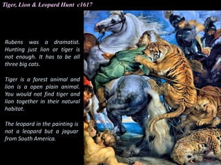 Tiger, Lion & Leopard Hunt c1617
Rubens was a dramatist.
Hunting just lion or tiger is
not enough. It has to be all
three big cats.
Tiger is a forest animal and
lion is a open plain animal.
You would not find tiger and
lion together in their natural
habitat.
The leopard in the painting is
not a leopard but a jaguar
from South America.
 