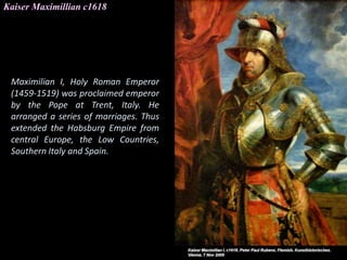 Kaiser Maximillian c1618
Maximilian I, Holy Roman Emperor
(1459-1519) was proclaimed emperor
by the Pope at Trent, Italy. He
arranged a series of marriages. Thus
extended the Habsburg Empire from
central Europe, the Low Countries,
Southern Italy and Spain.
 