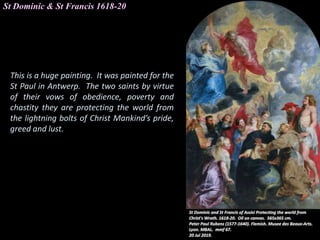 St Dominic & St Francis 1618-20
This is a huge painting. It was painted for the
St Paul in Antwerp. The two saints by virtue
of their vows of obedience, poverty and
chastity they are protecting the world from
the lightning bolts of Christ Mankind’s pride,
greed and lust.
 