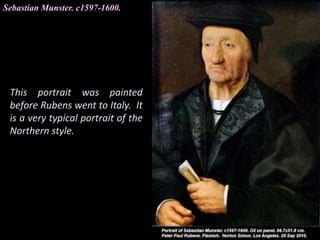 Sebastian Munster. c1597-1600.
This portrait was painted
before Rubens went to Italy. It
is a very typical portrait of the
Northern style.
 