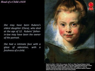 Head of a Child c1618
She may have been Rubens’s
eldest daughter (Clara), who died
at the age of 12. Rubens’ father-
in-law may have been the owner
of the portrait.
She had a intimate face with a
glaze of adoration, with a
freshness of a child.
 