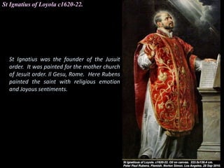 St Ignatius of Loyola c1620-22.
St Ignatius was the founder of the Jusuit
order. It was painted for the mother church
of Jesuit order. Il Gesu, Rome. Here Rubens
painted the saint with religious emotion
and Joyous sentiments.
 