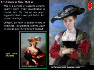 Le Chapeau de Palle 1622-25
This is a portrait of Susanna Lunden,
Rubens’ sister. If this identification is
correct then the ring on her finger
suggested that it was painted on her
second marriage.
Chapeau de Palle in English means a
straw hat. This painting inspired Vigee
Le Brun to paint her own self-portrait.
Vigee LeBrun.
After 1782.
 