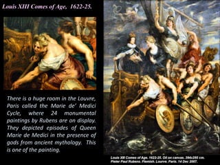 Louis XIII Comes of Age, 1622-25.
There is a huge room in the Louvre,
Paris called the Marie de’ Medici
Cycle, where 24 monumental
paintings by Rubens are on display.
They depicted episodes of Queen
Marie de Medici in the presence of
gods from ancient mythology. This
is one of the painting.
 