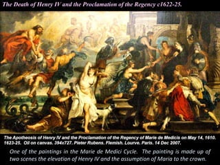 The Death of Henry IV and the Proclamation of the Regency c1622-25.
One of the paintings in the Marie de Medici Cycle. The painting is made up of
two scenes the elevation of Henry IV and the assumption of Maria to the crown.
 