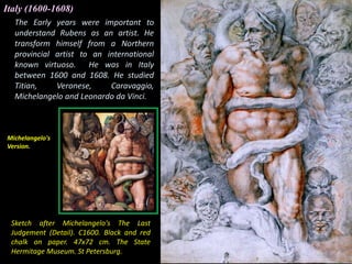 The Early years were important to
understand Rubens as an artist. He
transform himself from a Northern
provincial artist to an international
known virtuoso. He was in Italy
between 1600 and 1608. He studied
Titian, Veronese, Caravaggio,
Michelangelo and Leonardo da Vinci.
Sketch after Michelangelo's The Last
Judgement (Detail). C1600. Black and red
chalk on paper. 47x72 cm. The State
Hermitage Museum. St Petersburg.
Italy (1600-1608)
Michelangelo's
Version.
 