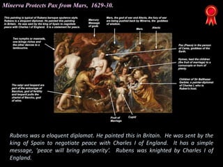 Rubens was a eloquent diplomat. He painted this in Britain. He was sent by the
king of Spain to negotiate peace with Charles I of England. It has a simple
message, ‘peace will bring prosperity’. Rubens was knighted by Charles I of
England.
Minerva Protects Pax from Mars, 1629-30.
 