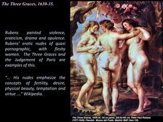 The Three Graces, 1630-35.
Rubens painted violence,
eroticism, drama and opulence.
Rubens’ erotic nudes of quasi
pornographic, with fleshy
women. The Three Graces and
the Judgement of Paris are
examples of this.
“… His nudes emphasize the
concepts of fertility, desire,
physical beauty, temptation and
virtue ….” Wikipedia.
 