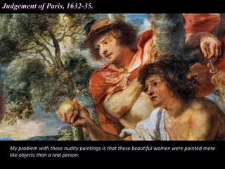 Judgement of Paris, 1632-35.
My problem with these nudity paintings is that these beautiful women were painted more
like objects than a real person.
 