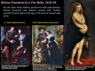 On the other hand, Rubens painted his wife with feelings.
Helena Fourment was Rubens’ second wife. Rubens
married his first wife at the age of 32 and his second wife
at 53.
Helena Fourment in a Fur Robe, 1636-38.
1st wife Isabella Brant. 2ndt wife Helena Fourment
 
