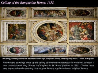 Ceiling of the Banqueting House, 1635.
Nine Rubens paintings made up the ceiling of the Banqueting House in Whitehall, London. It
was commissioned King Charles I of England in 1629 and finished in 1635. Charles I was
very impressed by the painting that he gave Rubens a gold chain and knighted Rubens.
 