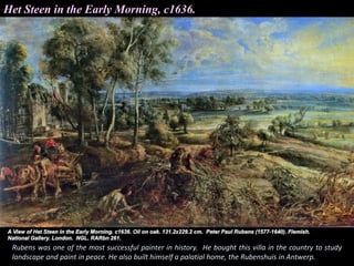 Het Steen in the Early Morning, c1636.
Rubens was one of the most successful painter in history. He bought this villa in the country to study
landscape and paint in peace. He also built himself a palatial home, the Rubenshuis in Antwerp.
 