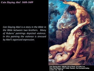 Cain Slaying Abel 1608-1609
Can Slaying Abel is a story in the Bible in
the Bible between two brothers. Many
of Rubens’ paintings depicted violence.
In this painting the violence is stressed
by Abel’s agonised expression.
 