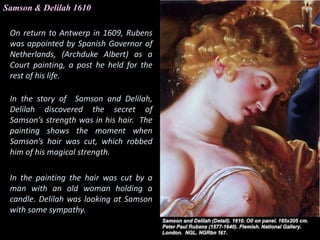 Samson & Delilah 1610
On return to Antwerp in 1609, Rubens
was appointed by Spanish Governor of
Netherlands, (Archduke Albert) as a
Court painting, a post he held for the
rest of his life.
In the story of Samson and Delilah,
Delilah discovered the secret of
Samson’s strength was in his hair. The
painting shows the moment when
Samson’s hair was cut, which robbed
him of his magical strength.
In the painting the hair was cut by a
man with an old woman holding a
candle. Delilah was looking at Samson
with some sympathy.
 