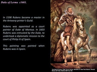 Duke of Lerma c1603.
In 1598 Rubens became a master in
the Antwerp printer’s Guild.
Rubens was appointed as a court
painter of Duke of Mantua. In 1603
Rubens was entrusted by the Duke, to
undertook a diplomatic mission to the
court of Philip III of Spain.
This painting was painted when
Rubens was in Spain.
 