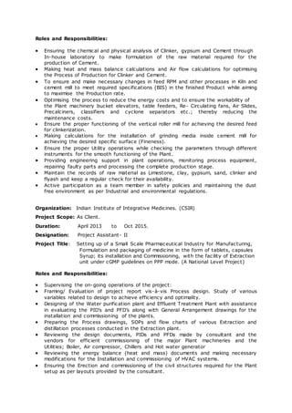 Roles and Responsibilities:
 Ensuring the chemical and physical analysis of Clinker, gypsum and Cement through
In-house laboratory to make formulation of the raw material required for the
production of Cement.
 Making heat and mass balance calculations and Air flow calculations for optimising
the Process of Production for Clinker and Cement.
 To ensure and make necessary changes in feed RPM and other processes in Kiln and
cement mill to meet required specifications (BIS) in the finished Product while aiming
to maximise the Production rate.
 Optimising the process to reduce the energy costs and to ensure the workability of
the Plant machinery bucket elevators, table feeders, Re- Circulating fans, Air Slides,
Precalciners, classifiers and cyclone separators etc.; thereby reducing the
maintenance costs.
 Ensure the proper functioning of the vertical roller mill for achieving the desired feed
for clinkerization.
 Making calculations for the installation of grinding media inside cement mill for
achieving the desired specific surface (Fineness).
 Ensure the proper Utility operations while checking the parameters through different
instruments for the smooth functioning of the Plant.
 Providing engineering support in plant operations, monitoring process equipment,
repairing faulty parts and processing the complete production stage.
 Maintain the records of raw material as Limestone, clay, gypsum, sand, clinker and
flyash and keep a regular check for their availability.
 Active participation as a team member in safety policies and maintaining the dust
free environment as per Industrial and environmental regulations.
Organization: Indian Institute of Integrative Medicines. (CSIR)
Project Scope: As Client.
Duration: April 2013 to Oct 2015.
Designation: Project Assistant- II
Project Title: Setting up of a Small Scale Pharmaceutical Industry for Manufacturing,
Formulation and packaging of medicine in the form of tablets, capsules
Syrup; its installation and Commissioning, with the facility of Extraction
unit under cGMP guidelines on PPP mode. (A National Level Project)
Roles and Responsibilities:
 Supervising the on-going operations of the project:
 Framing/ Evaluation of project report vis-à-vis Process design. Study of various
variables related to design to achieve efficiency and optimality.
 Designing of the Water purification plant and Effluent Treatment Plant with assistance
in evaluating the PID’s and PFD’s along with General Arrangement drawings for the
installation and commissioning of the plants.
 Preparing the Process drawings, SOPs and flow charts of various Extraction and
distillation processes conducted in the Extraction plant.
 Reviewing the design documents, PIDs and PFDs made by consultant and the
vendors for efficient commissioning of the major Plant machineries and the
Utilities; Boiler, Air compressor, Chillers and Hot water generator
 Reviewing the energy balance (heat and mass) documents and making necessary
modifications for the Installation and commissioning of HVAC systems.
 Ensuring the Erection and commissioning of the civil structures required for the Plant
setup as per layouts provided by the consultant.
 