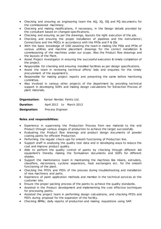 Checking and ensuring as engineering team the AQ, IQ, DQ and PQ document s for
the commissioned machinery.
 Checking and making modifications, if necessary, in the Design details provided by
the consultant based on changed specifications.
 Checking and ensuring as per the drawings, layouts the right execution of the job.
 Checking and ensuring the proper installation of pipelines and the instruments
Connections and the MOCs in accordance with the PFDs and P & IDs
 With the basic knowledge of CAD assisting the team in making the PIDs and PFDs of
various utilities and machine placement drawings for the correct installation &
commissioning of the machines under our scope. Also the Product flow drawings and
the layouts of the Plant.
 Assist Project investigator in ensuring the successful execution & timely completion of
the project.
 Responsible for checking and ensuring installed facilities as per design specifications.
 Assist the team in reviewing technical offers/ bids and enquiries for the timely
procurement of the equipment’s.
 Responsible for making project reports and presenting the same before monitoring
committee.
 Also involved in various other projects of the department by providing technical
support in developing SOPs and making design calculations for Extraction Process of
plant materials.
Organization: Kansai Nerolac Paints Ltd.
Duration: April 2012 to March 2013
Designation: Process Engineer
Roles and responsibilities:
 Experience in supervising the Production Process from raw material to the end
Product through various stages of production to achieve the target successfully.
 Evaluating the Product flow drawings and product design documents of powder
coating paints for efficient Production.
 Performing the regular check-ups for smooth functioning of Production line.
 Support staff in analysing the quality test data and in developing ways to reduce the
cost and improve product quality.
 Able to perform the quality control of paints by checking through different lab
equipment’s thereby making the formulation documents and SOPs for different
shades.
 Support the maintenance team in maintaining the machines like mixers, extruders,
classifiers, micronizers, cyclone separators, heat exchangers etc. for the smooth
functioning of the plant.
 Checking the PFD’s and PID’s of the process during troubleshooting and installation
of new machinery and parts.
 Experience of paint application methods and member in the technical services at the
customer site.
 Ensure the proper packing process of the paints to achieve the quality standards.
 Assisted in the Product development and implementing the cost effective techniques
for processing paints.
 Assisted the project team in performing design calculations, and checking PFD’s and
PID’s during proposal for the expansion of the facility.
 Checking BMRs; daily reports of production and making requisitions using SAP.
 