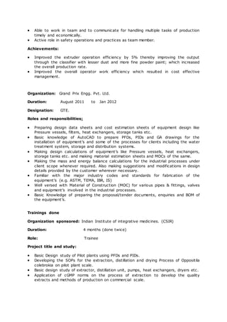  Able to work in team and to communicate for handling multiple tasks of production
timely and economically.
 Active role in safety operations and practices as team member.
Achievements:
 Improved the extruder operation efficiency by 5% thereby improving the output
through the classifier with lesser dust and more fine powder paint; which increased
the overall production rate.
 Improved the overall operator work efficiency which resulted in cost effective
management.
Organization: Grand Prix Engg. Pvt. Ltd.
Duration: August 2011 to Jan 2012
Designation: GTE.
Roles and responsibilities:
 Preparing design data sheets and cost estimation sheets of equipment design like
Pressure vessels, filters, heat exchangers, storage tanks etc.
 Basic knowledge of AutoCAD to prepare PFDs, PIDs and GA drawings for the
installation of equipment’s and some of the processes for clients including the water
treatment system, storage and distribution systems.
 Making design calculations of equipment’s like Pressure vessels, heat exchangers,
storage tanks etc. and making material estimation sheets and MOCs of the same.
 Making the mass and energy balance calculations for the industrial processes under
client scope whenever required. Also making suggestions and modifications in design
details provided by the customer wherever necessary.
 Familiar with the major industry codes and standards for fabrication of the
equipment’s (e.g. ASTM, TEMA, IBR, IS)
 Well versed with Material of Construction (MOC) for various pipes & fittings, valves
and equipment’s involved in the industrial processes.
 Basic Knowledge of preparing the proposal/tender documents, enquiries and BOM of
the equipment’s.
Trainings done
Organization sponsored: Indian Institute of integrative medicines. (CSIR)
Duration: 4 months (done twice)
Role: Trainee
Project title and study:
 Basic Design study of Pilot plants using PFDs and PIDs.
 Developing the SOPs for the extraction, distillation and drying Process of Oppositila
colebrokia on pilot plant scale.
 Basic design study of extractor, distillation unit, pumps, heat exchangers, dryers etc.
 Application of cGMP norms on the process of extraction to develop the quality
extracts and methods of production on commercial scale.
 