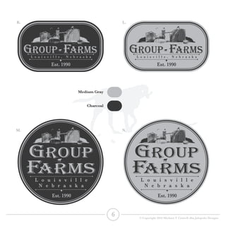 L o u i s v i l l e , N e b r a s k a
L o u i s v i l l e
N e b r a s k a
Est. 1990
Est. 1990
L o u i s v i l l e , N e b r a s k a
L o u i s v i l l e
N e b r a s k a
Est. 1990
Est. 1990
GROUP FARMs
GROUP
FARMs
GROUP FARMs
GROUP
FARMs
Medium Gray
Charcoal
K. L.
M. N.
6 © Copyright 2016 Michael T Cottrell dba Jalapeño Designs
 