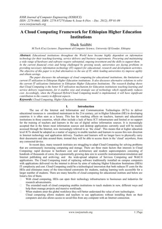 IOSR Journal of Computer Engineering (IOSRJCE)
ISSN: 2278-0661, ISBN: 2278-8727Volume 6, Issue 6 (Nov. - Dec. 2012), PP 01-09
www.iosrjournals.org
www.iosrjournals.org 1 | Page
A Cloud Computing Framework for Ethiopian Higher Education
Institutions
Shaik Saidhbi
M.Tech (Cse) Lecturer, Department of Computer Science, University Of Gondar, Ethiopia
Abstract: Educational institutions throughout the World have become highly dependent on information
technology for their teaching-learning, service delivery and business requirements. Procuring and maintaining
a wide range of hardware and software require substantial, ongoing investment and the skills to support them.
In the current financial crisis and being challenged by growing needs, universities are facing problems in
providing necessary information technology (IT) support for educational, research and development activities.
The objective of this paper is to find alternatives to the use of IT, while leading universities try improve agility
and obtain savings.
The paper discusses the advantages of cloud computing for educational institutions, the limitations of
current IT utilization in Ethiopian Higher Education institutions. It also discusses alternative solutions to solve
the current IT utilizations limitations in Ethiopian Higher Education Institutions. The research finding shows
that Cloud Computing is the better ICT utilization mechanism for Education institutions teaching-learning and
service delivery requirements, for it enables wise and strategic use of technology which significantly reduces
cost. Accordingly, when the Proposed Hybrid Cloud Computing model is implemented, it will have significant
contribution to the country in different aspects.
Keywords: Cloud Computing, Higher Education Institutions
I. Introduction
The use of the Internet and Information and Communication Technologies (ICTs) to deliver
educational resources is considered mainstream in the 21st century, yet in Higher Education (HE) in developing
countries it is often seen as a luxury. This has far reaching effects on teachers, learners and educational
institutions in these countries, which often include a lack of basic ICT infrastructure and limited or no support
for the training of teachers and learners in the use of digital online information sources. It is increasingly
accepted that in the future most information sources and desktop applications currently used will be mainly
accessed through the Internet, now increasingly referred to as „the cloud‟. This means that at higher education
level ICTs should be adopted as a matter of urgency to enable teachers and learners to access this new direction
in Internet technology and application delivery. Teachers and learners will no longer have to physically carry
their documents and data around them; instead they will be able to access them in the „cloud‟ anywhere, from
any connected device.
In recent days, many research institutes are struggling to adapt Cloud Computing for solving problems
that are continuously increasing computing and storage. There are three main factors that interests in Cloud
Computing: rapid decrease in hardware cost and architecture and modern supercomputers consisting of
hundreds of thousands of cores; the exponentially growing data size in scientific instrumentation/simulation and
Internet publishing and archiving; and the wide-spread adoption of Services Computing and Web2.0
applications. The Cloud Computing trend of replacing software traditionally installed on campus computers
with applications delivered via the internet is driven by aims of reducing Higher Education Institutions (HEIs)
IT complexity and cost. Cloud Computing could be a technological innovation that both reduces IT costs for the
HEIs and eliminates many of the time-related constraints for students, making learning tools accessible for a
larger number of students. There are many benefits of cloud computing for educational institute and below are
listed a few of them;
 With cloud computing, HEIs can open their technology infrastructures to businesses and industries for
research advancements.
 The extended reach of cloud computing enables institutions to teach students in new, different ways and
help them manage projects and massive workloads.
 When students enter the global workforce they will better understand the value of new technologies.
Cloud computing allows students and teachers to use applications without installing them on their
computers and also allows access to saved files from any computer with an Internet connection.
 