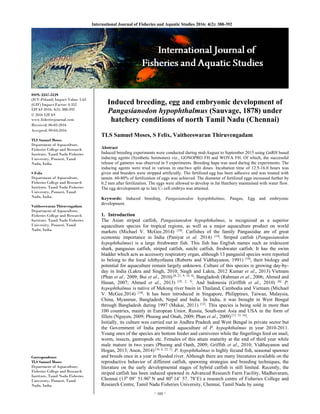 ~ 388 ~ 
International Journal of Fisheries and Aquatic Studies 2016; 4(2): 388-392 
ISSN: 2347-5129
(ICV-Poland) Impact Value: 5.62 
(GIF) Impact Factor: 0.352
IJFAS 2016; 4(2): 388-392
© 2016 IJFAS
www.fisheriesjournal.com
Received: 06-02-2016
Accepted: 09-03-2016
TLS Samuel Moses
Department of Aquaculture,
Fisheries College and Research
Institute, Tamil Nadu Fisheries
University, Ponneri, Tamil
Nadu, India.
S Felix
Department of Aquaculture,
Fisheries College and Research
Institute, Tamil Nadu Fisheries
University, Ponneri, Tamil
Nadu, India.
Vaitheeswaran Thiruvengadam
Department of Aquaculture,
Fisheries College and Research
Institute, Tamil Nadu Fisheries
University, Ponneri, Tamil
Nadu, India.
Correspondence
TLS Samuel Moses
Department of Aquaculture,
Fisheries College and Research
Institute, Tamil Nadu Fisheries
University, Ponneri, Tamil
Nadu, India.
Induced breeding, egg and embryonic development of
Pangasianodon hypophthalmus (Sauvage, 1878) under
hatchery conditions of north Tamil Nadu (Chennai)
TLS Samuel Moses, S Felix, Vaitheeswaran Thiruvengadam
Abstract
Induced breeding experiments were conducted during mid-August to September 2015 using GnRH based
inducing agents (Synthetic hormones) viz., GONOPRO FH and WOVA FH. Of which, the successful
release of gametes was observed in 5 experiments. Breeding hapa was used during the experiments. The
inducing agents were tried in various in one/two split doses. Incubation time of 12.5-16.0 hours was
given and breeders were stripped artificially. The fertilized egg has been adhesive and was treated with
tannin. 60-80% of fertilization of eggs was achieved. The diameter of fertilized eggs increased further by
0.2 mm after fertilization. The eggs were allowed to develop in Jar Hatchery maintained with water flow.
The egg development up to late C- cell embryo was attained.
Keywords: Induced breeding, Pangasianodon hypophthalmus, Pangas, Egg and embryonic
development.
1. Introduction
The Asian striped catfish, Pangasianodon hypophthalmus, is recognized as a superior
aquaculture species for tropical regions, as well as a major aquaculture product on world
markets (Michael V. McGee.2014) [10]
. Catfishes of the family Pangasiidae are of great
economic importance in India (Paniyar et al. 2014) [14]
. Striped catfish (Pangasianodon
hypophthalmus) is a large freshwater fish. This fish has English names such as iridescent
shark, pangasius catfish, striped catfish, sutchi catfish, freshwater catfish. It has the swim
bladder which acts as accessory respiratory organ, although 13 pangasiid species were reported
to belong to the local ichthyofauna (Roberts and Vidthayanon, 1991) [19]
, their biology and
potential for aquaculture remain largely unknown. Culture of this species is growing day-by-
day in India (Lakra and Singh, 2010; Singh and Lakra, 2012 Kumar et al., 2013) Vietnam
(Phan et al., 2009; Bui et al., 2010) [8, 21, 9, 14, 4]
, Bangladesh (Rahman et al., 2006; Ahmed and
Hasan, 2007; Ahmed et al., 2013) [18, 2, 3]
. And Indonesia (Griffith et al., 2010) [6].
P.
hypophthalmus is native of Mekong river basin in Thailand, Cambodia and Vietnam (Michael
V. McGee.2014) [10]
. It has been introduced in Singapore, Philippines, Taiwan, Malaysia,
China, Myanmar, Bangladesh, Nepal and India. In India, it was brought in West Bengal
through Bangladesh during 1997 (Mukai, 2011) [12]
. This species is being sold in more than
100 countries, mainly in European Unior, Russia, South-east Asia and USA in the form of
fillets (Nguyen, 2009; Phuong and Onah, 2009; Phan et al., 2009) [13, 15, 16]
.
Initially, its culture was carried out in Andhra Pradesh and West Bengal in private sector but
the Government of India permitted aquaculture of P. hypophthalmus in year 2010-2011.
Young ones of the species are bottom feeder and carnivores while the fingerlings feed on snail,
worm, insects, gastropods etc. Females of this attain maturity at the end of third year while
male mature in two years (Phuong and Oanh, 2009; Griffith et al., 2010; Vidthayanon and
Hogan, 2013; Anon, 2014) [16, 6, 22, 1]
. P. hypophthalmus is highly fecund fish, seasonal spawner
and breeds once in a year in flooded river. Although there are many literatures available on the
reproductive behavior of different catfish, spawning strategies and breeding techniques, the
literature on the early developmental stages of hybrid catfish is still limited. Recently, the
striped catfish has been induced spawned in Advanced Research Farm Facility, Madhavaram,
Chennai (130
09’ 51.960
N and 800
14’ 57. 78’E) a research centre of Fisheries College and
Research Centre, Tamil Nadu Fisheries University, Chennai, Tamil Nadu by using
 