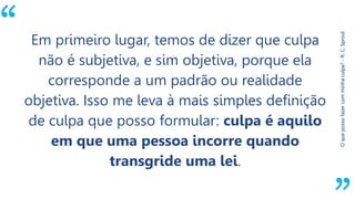 “
Oquepossofazercomminhaculpa?-R.C.Sproul
Em primeiro lugar, temos de dizer que culpa
não é subjetiva, e sim objetiva, porque ela
corresponde a um padrão ou realidade
objetiva. Isso me leva à mais simples definição
de culpa que posso formular: culpa é aquilo
em que uma pessoa incorre quando
transgride uma lei.
 