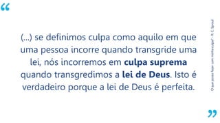 “
Oquepossofazercomminhaculpa?-R.C.Sproul
(...) se definimos culpa como aquilo em que
uma pessoa incorre quando transgride uma
lei, nós incorremos em culpa suprema
quando transgredimos a lei de Deus. Isto é
verdadeiro porque a lei de Deus é perfeita.
 