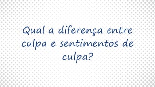 Qual a diferença entre
culpa e sentimentos de
culpa?
 