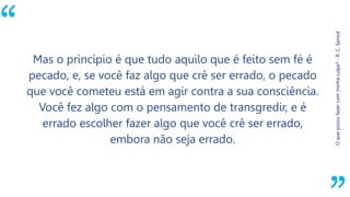 “
Oquepossofazercomminhaculpa?-R.C.Sproul
Mas o princípio é que tudo aquilo que é feito sem fé é
pecado, e, se você faz algo que crê ser errado, o pecado
que você cometeu está em agir contra a sua consciência.
Você fez algo com o pensamento de transgredir, e é
errado escolher fazer algo que você crê ser errado,
embora não seja errado.
 
