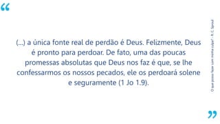 “
Oquepossofazercomminhaculpa?-R.C.Sproul
(...) a única fonte real de perdão é Deus. Felizmente, Deus
é pronto para perdoar. De fato, uma das poucas
promessas absolutas que Deus nos faz é que, se lhe
confessarmos os nossos pecados, ele os perdoará solene
e seguramente (1 Jo 1.9).
 
