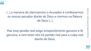 “
Oquepossofazercomminhaculpa?-R.C.Sproul
(...) a maneira de silenciarmos o Acusador é confessarmos
os nossos pecados diante de Deus e crermos na Palavra
de Deus (...)
Mas esse perdão real exige arrependimento genuíno e fé
genuína, e sem estes não há perdão real para a culpa real
diante de Deus.
 