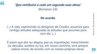 “
Emmanuel-Palavrasdevidaeterna
“Que retribuirá a cada um segundo suas obras.”
(Romanos 2:6)
De acordo
(...) A vida, exprimindo os desígnios do Criador, assumirá para
contigo atitudes adequadas às atitudes que assumes para
com ela. (...)
É assim que dor ou alegria, paz ou inquietação, merecimento
ou desvalia, sombra ou luz, em nosso caminho, será sempre
salário moral, de acordo com as nossas próprias obras.
 