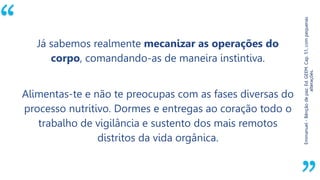 “
Emmanuel-Bênçãodepaz.Ed.GEEM.Cap.51,compequenas
alterações.
Já sabemos realmente mecanizar as operações do
corpo, comandando-as de maneira instintiva.
Alimentas-te e não te preocupas com as fases diversas do
processo nutritivo. Dormes e entregas ao coração todo o
trabalho de vigilância e sustento dos mais remotos
distritos da vida orgânica.
 
