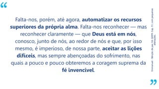 “
Emmanuel-Bênçãodepaz.Ed.GEEM.Cap.51,compequenas
alterações.
Falta-nos, porém, até agora, automatizar os recursos
superiores da própria alma. Falta-nos reconhecer — mas
reconhecer claramente — que Deus está em nós,
conosco, junto de nós, ao redor de nós e que, por isso
mesmo, é imperioso, de nossa parte, aceitar as lições
difíceis, mas sempre abençoadas do sofrimento, nas
quais a pouco e pouco obteremos a coragem suprema da
fé invencível.
 