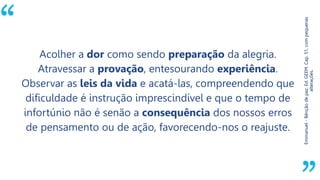 “
Emmanuel-Bênçãodepaz.Ed.GEEM.Cap.51,compequenas
alterações.
Acolher a dor como sendo preparação da alegria.
Atravessar a provação, entesourando experiência.
Observar as leis da vida e acatá-las, compreendendo que
dificuldade é instrução imprescindível e que o tempo de
infortúnio não é senão a consequência dos nossos erros
de pensamento ou de ação, favorecendo-nos o reajuste.
 