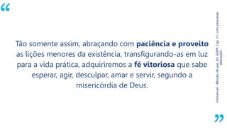 “
Emmanuel-Bênçãodepaz.Ed.GEEM.Cap.51,compequenas
alterações.
Tão somente assim, abraçando com paciência e proveito
as lições menores da existência, transfigurando-as em luz
para a vida prática, adquiriremos a fé vitoriosa que sabe
esperar, agir, desculpar, amar e servir, segundo a
misericórdia de Deus.
 