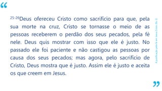 “
AjustificaçãopelaféemJesusCristo(Ro3)
25-26Deus ofereceu Cristo como sacrifício para que, pela
sua morte na cruz, Cristo se tornasse o meio de as
pessoas receberem o perdão dos seus pecados, pela fé
nele. Deus quis mostrar com isso que ele é justo. No
passado ele foi paciente e não castigou as pessoas por
causa dos seus pecados; mas agora, pelo sacrifício de
Cristo, Deus mostra que é justo. Assim ele é justo e aceita
os que creem em Jesus.
 