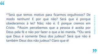 “
Salvaçãopormeiodafé(Ro3)
27Será que temos motivo para ficarmos orgulhosos? De
modo nenhum! E por que não? Será que é porque
obedecemos à lei? Não; não é. É porque cremos em
Cristo. 28Assim percebemos que a pessoa é aceita por
Deus pela fé e não por fazer o que a lei manda. 29Ou será
que Deus é somente Deus dos judeus? Será que não é
também Deus dos não judeus? Claro que é!
 