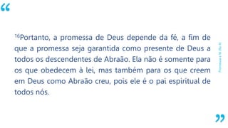 “
Promessaefé(Ro4)
16Portanto, a promessa de Deus depende da fé, a fim de
que a promessa seja garantida como presente de Deus a
todos os descendentes de Abraão. Ela não é somente para
os que obedecem à lei, mas também para os que creem
em Deus como Abraão creu, pois ele é o pai espiritual de
todos nós.
 